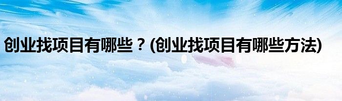 创业找项目有哪些？(创业找项目有哪些方法)