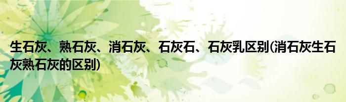 生石灰、熟石灰、消石灰、石灰石、石灰乳区别(消石灰生石灰熟石灰的区别)