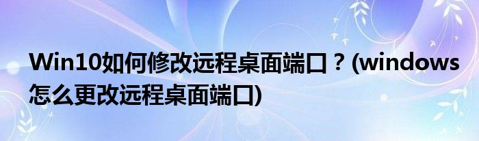 Win10如何修改远程桌面端口？(windows怎么更改远程桌面端口)