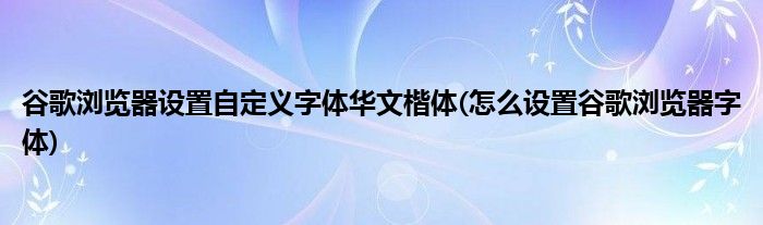 谷歌浏览器设置自定义字体华文楷体(怎么设置谷歌浏览器字体)