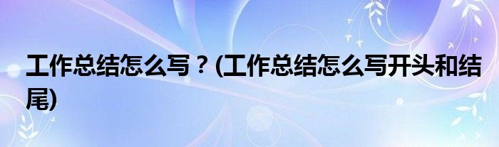 工作总结怎么写？(工作总结怎么写开头和结尾)