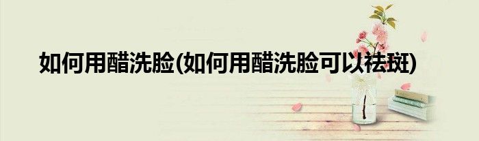 如何用醋洗脸(如何用醋洗脸可以祛斑)