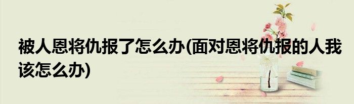 被人恩将仇报了怎么办(面对恩将仇报的人我该怎么办)