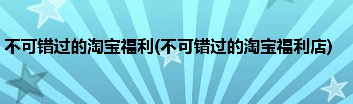 不可错过的淘宝福利(不可错过的淘宝福利店)