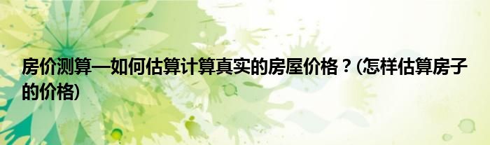 房价测算—如何估算计算真实的房屋价格？(怎样估算房子的价格)