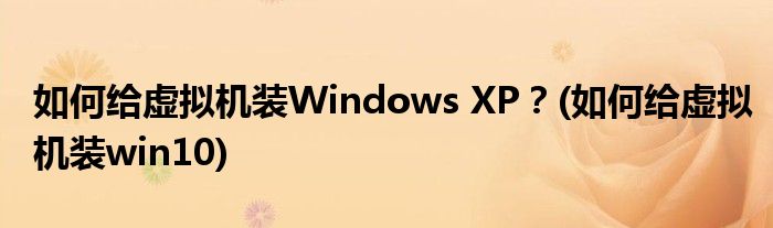 如何给虚拟机装Windows XP？(如何给虚拟机装win10)