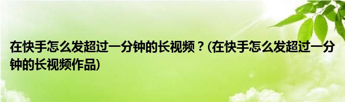 在快手怎么发超过一分钟的长视频？(在快手怎么发超过一分钟的长视频作品)