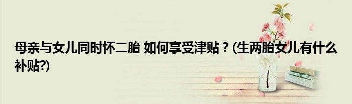 母亲与女儿同时怀二胎 如何享受津贴？(生两胎女儿有什么补贴?)