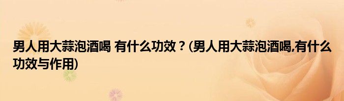 男人用大蒜泡酒喝 有什么功效？(男人用大蒜泡酒喝,有什么功效与作用)