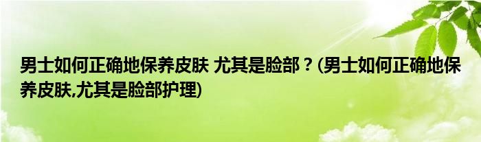 男士如何正确地保养皮肤 尤其是脸部？(男士如何正确地保养皮肤,尤其是脸部护理)