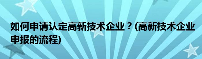 如何申请认定高新技术企业？(高新技术企业申报的流程)
