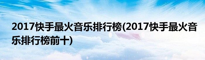 2017快手最火音乐排行榜(2017快手最火音乐排行榜前十)