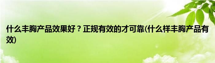 什么丰胸产品效果好？正规有效的才可靠(什么样丰胸产品有效)