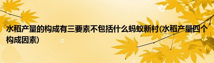 水稻产量的构成有三要素不包括什么蚂蚁新村(水稻产量四个构成因素)