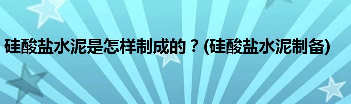 硅酸盐水泥是怎样制成的？(硅酸盐水泥制备)