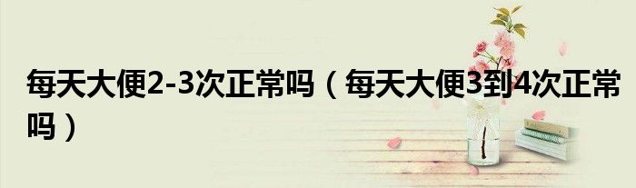 每天大便2-3次正常吗（每天大便3到4次正常吗）