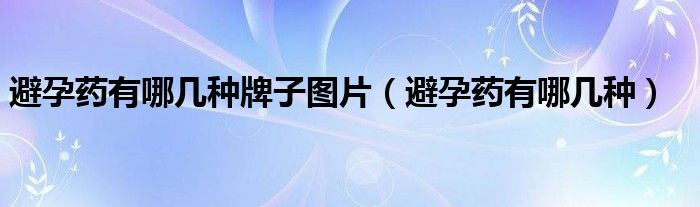 避孕药有哪几种牌子图片（避孕药有哪几种）
