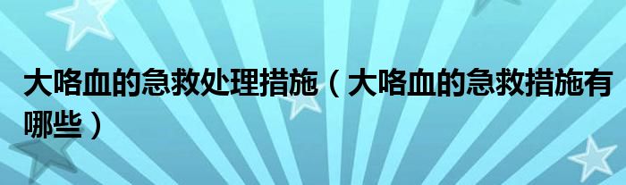 大咯血的急救处理措施（大咯血的急救措施有哪些）