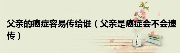 父亲的癌症容易传给谁（父亲是癌症会不会遗传）