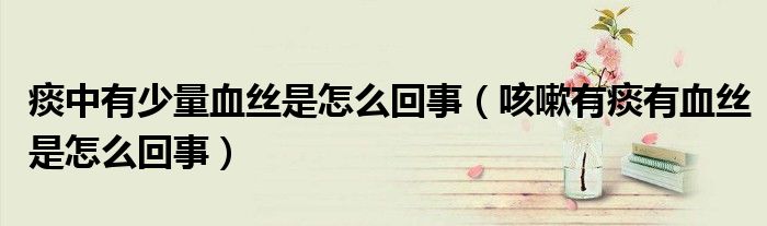 痰中有少量血丝是怎么回事（咳嗽有痰有血丝是怎么回事）