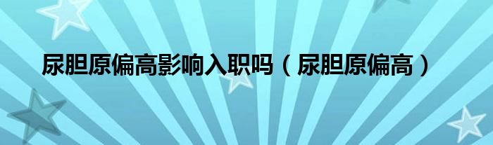 尿胆原偏高影响入职吗（尿胆原偏高）