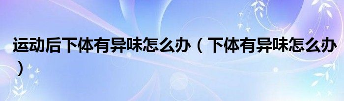 运动后下体有异味怎么办（下体有异味怎么办）