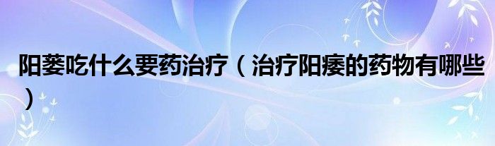 阳蒌吃什么要药治疗（治疗阳痿的药物有哪些）