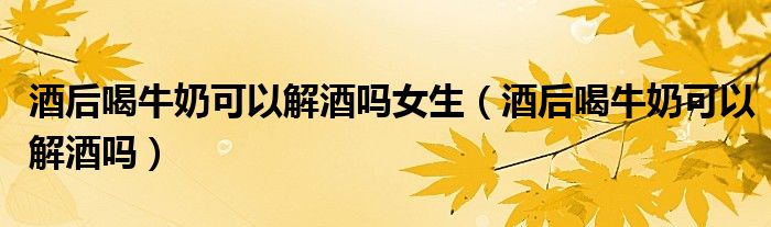 酒后喝牛奶可以解酒吗女生（酒后喝牛奶可以解酒吗）