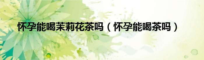 怀孕能喝茉莉花茶吗（怀孕能喝茶吗）