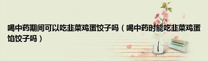 喝中药期间可以吃韭菜鸡蛋饺子吗（喝中药时能吃韭菜鸡蛋馅饺子吗）