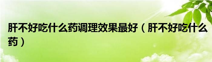 肝不好吃什么药调理效果最好（肝不好吃什么药）