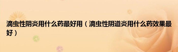 滴虫性阴炎用什么药最好用（滴虫性阴道炎用什么药效果最好）