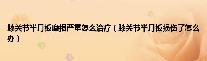 膝关节半月板磨损严重怎么治疗（膝关节半月板损伤了怎么办）
