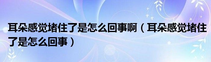 耳朵感觉堵住了是怎么回事啊（耳朵感觉堵住了是怎么回事）