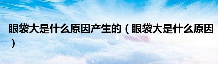 眼袋大是什么原因产生的（眼袋大是什么原因）