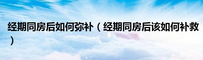 经期同房后如何弥补（经期同房后该如何补救）