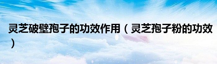 灵芝破壁孢子的功效作用（灵芝孢子粉的功效）