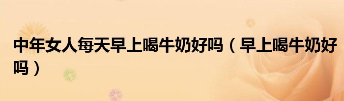 中年女人每天早上喝牛奶好吗（早上喝牛奶好吗）