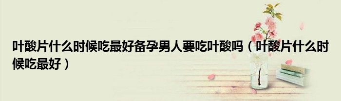 叶酸片什么时候吃最好备孕男人要吃叶酸吗（叶酸片什么时候吃最好）
