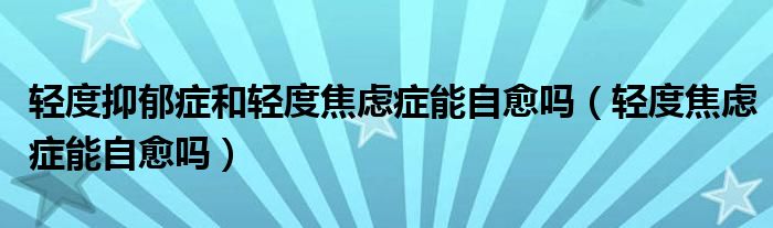 轻度抑郁症和轻度焦虑症能自愈吗（轻度焦虑症能自愈吗）