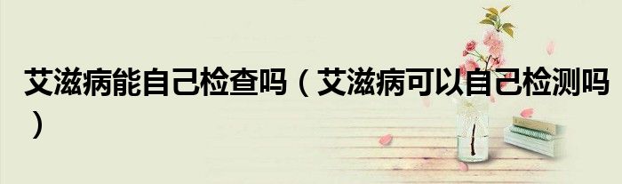 艾滋病能自己检查吗（艾滋病可以自己检测吗）