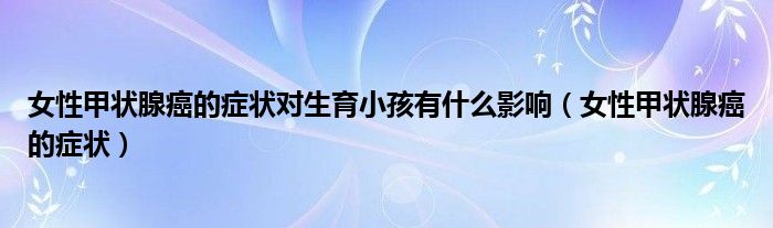女性甲状腺癌的症状对生育小孩有什么影响（女性甲状腺癌的症状）