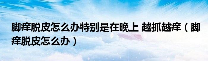 脚痒脱皮怎么办特别是在晚上 越抓越痒（脚痒脱皮怎么办）