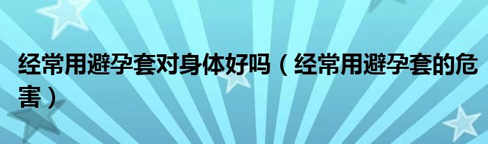 经常用避孕套对身体好吗（经常用避孕套的危害）