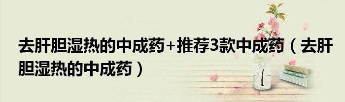 去肝胆湿热的中成药+推荐3款中成药（去肝胆湿热的中成药）