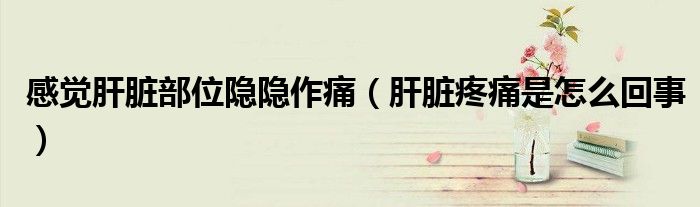 感觉肝脏部位隐隐作痛（肝脏疼痛是怎么回事）