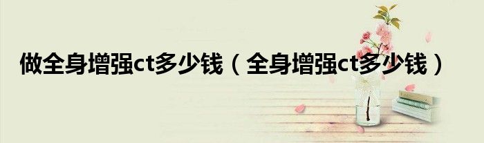 做全身增强ct多少钱（全身增强ct多少钱）