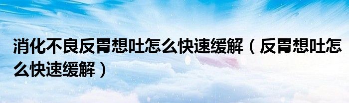 消化不良反胃想吐怎么快速缓解（反胃想吐怎么快速缓解）
