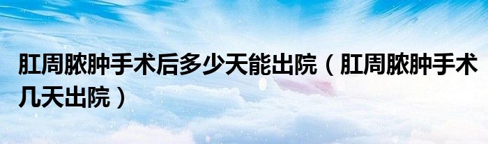 肛周脓肿手术后多少天能出院（肛周脓肿手术几天出院）