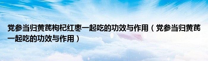 党参当归黄芪枸杞红枣一起吃的功效与作用（党参当归黄芪一起吃的功效与作用）